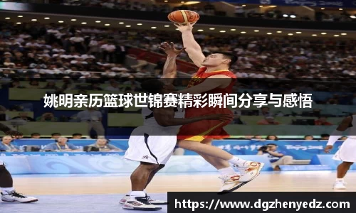 姚明亲历篮球世锦赛精彩瞬间分享与感悟