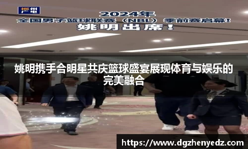 姚明携手合明星共庆篮球盛宴展现体育与娱乐的完美融合