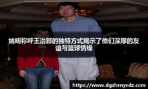 姚明称呼王治郅的独特方式揭示了他们深厚的友谊与篮球情缘