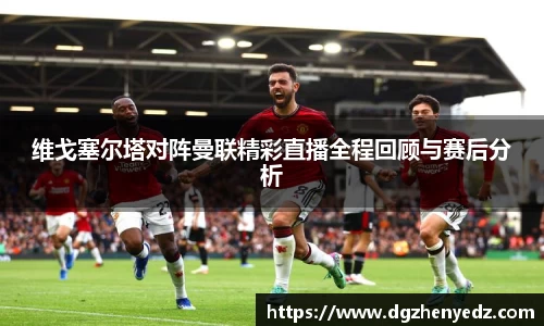 维戈塞尔塔对阵曼联精彩直播全程回顾与赛后分析