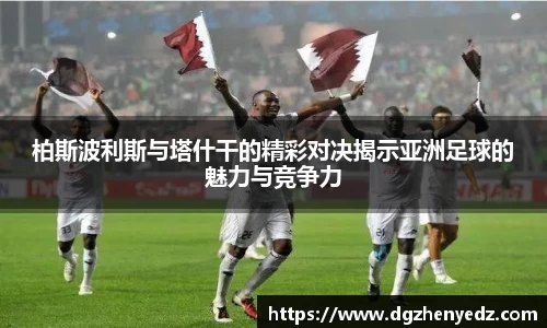 柏斯波利斯与塔什干的精彩对决揭示亚洲足球的魅力与竞争力